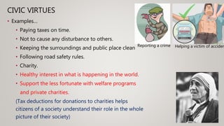 CIVIC VIRTUES
• Examples…
• Paying taxes on time.
• Not to cause any disturbance to others.
• Keeping the surroundings and public place clean
• Following road safety rules.
• Charity.
• Healthy interest in what is happening in the world.
• Support the less fortunate with welfare programs
and private charities.
(Tax deductions for donations to charities helps
citizens of a society understand their role in the whole
picture of their society)
Reporting a crime Helping a victim of acciden
 