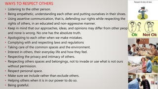 WAYS TO RESPECT OTHERS
• Listening to the other person.
• Being empathetic, understanding each other and putting ourselves in their shoes.
• Using assertive communication, that is, defending our rights while respecting the
rights of others, in an educated and non-aggressive manner.
• Keep in mind that our approaches, ideas, and opinions may differ from other people
and none is wrong. No one has the absolute truth.
• Apologizing to each other when we make mistakes.
• Complying with and respecting laws and regulations
• Taking care of the common spaces and the environment.
• Interest in others, their everyday life and how they feel.
• Respecting the privacy and intimacy of others.
• Respecting others spaces and belongings, not to invade or use what is not ours
without permission.
• Respect personal space.
• Make sure we include rather than exclude others.
• Helping others when it is in our power to do so.
• Being grateful.
 