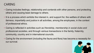 CARING
• Caring includes feelings, relationship and contends with other persons, and protecting
others and causing least damage to others.
• It is a process which exhibits the interest in, and support for, the welfare of others with
fairness, impartiality and justice in all activities, among the employees, in the context
of professional ethics.
• Caring is reflected in activities such as friendship, membership in social clubs and
professional societies, and through various transactions in the family, fraternity,
community, country and in international councils.
• Caring for the environment (including the fauna and flora) has become a necessity for
our survival.
 