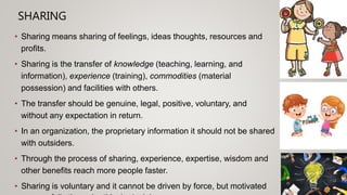 SHARING
• Sharing means sharing of feelings, ideas thoughts, resources and
profits.
• Sharing is the transfer of knowledge (teaching, learning, and
information), experience (training), commodities (material
possession) and facilities with others.
• The transfer should be genuine, legal, positive, voluntary, and
without any expectation in return.
• In an organization, the proprietary information it should not be shared
with outsiders.
• Through the process of sharing, experience, expertise, wisdom and
other benefits reach more people faster.
• Sharing is voluntary and it cannot be driven by force, but motivated
 