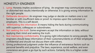HONESTLY-ENGINEER
1. Lying: Honesty implies avoidance of lying. An engineer may communicate wrong
or distorted test results intentionally or otherwise. It is giving wrong information to
the right people.
2. Deliberate deception: An engineer may judge or decide on matters one is not
familiar or with insufficient data or proof, to impress upon the customers or
employers. This is a self deceit.
3. Withholding the information: It means hiding the facts during communicating
with superiors, colleagues or subordinates.
4. Not seeking the truth: Some engineers accept the information or data, without
applying their mind and seeking the truth.
5. Not maintaining confidentiality: It is giving right information to wrong people. The
engineers should keep information of their customers/clients or of their employers
confidential and should not discuss them with others.
6. Giving professional judgment under the influence of extraneous factors such as
personal benefits and prejudice. The laws, experience, social welfare, and even
conscience are given a go-bye by such actions. Certainly this is a higher-order
 