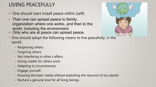 LIVING PEACEFULLY
• One should adopt the following means to live peacefully, in the
world:
– Respecting others
– Forgiving others.
– Not interfering in other’s affairs.
– Giving credits for others work
– Adapting to circumstances.
– Engage yourself.
– Ensuring the basic needs without exploiting the resource of our planet.
– Nurture a genuine love for all living beings.
• One should start install peace within (self).
• Then one can spread peace to family,
organization where one works, and then to the
world, including the environment.
• Only who are at peace can spread peace.
 