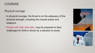 COURAGE
Physical courage
• In physical courage, the thrust is on the adequacy of the
physical strength, including the muscle power and
weapons.
• People with high adrenalin, may be prepared to face
challenges for thrill or driven by a decision to excel.
 