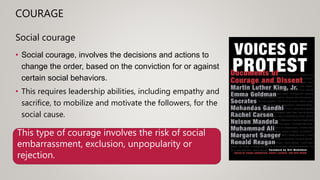 COURAGE
Social courage
• Social courage, involves the decisions and actions to
change the order, based on the conviction for or against
certain social behaviors.
• This requires leadership abilities, including empathy and
sacrifice, to mobilize and motivate the followers, for the
social cause.
This type of courage involves the risk of social
embarrassment, exclusion, unpopularity or
rejection.
 