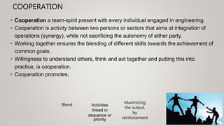 COOPERATION
• Cooperation a team-spirit present with every individual engaged in engineering.
• Cooperation is activity between two persons or sectors that aims at integration of
operations (synergy), while not sacrificing the autonomy of either party.
• Working together ensures the blending of different skills towards the achievement of
common goals.
• Willingness to understand others, think and act together and putting this into
practice, is cooperation.
• Cooperation promotes;
Activities
linked in
sequence or
priority
Maximizing
the output,
by
reinforcement
Blend
 
