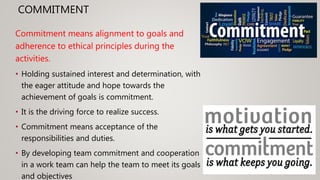 COMMITMENT
Commitment means alignment to goals and
adherence to ethical principles during the
activities.
• Holding sustained interest and determination, with
the eager attitude and hope towards the
achievement of goals is commitment.
• It is the driving force to realize success.
• Commitment means acceptance of the
responsibilities and duties.
• By developing team commitment and cooperation
in a work team can help the team to meet its goals
and objectives
 