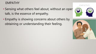 EMPATHY
• Sensing what others feel about, without an open
talk, is the essence of empathy.
• Empathy is showing concerns about others by
obtaining or understanding their feeling.
 