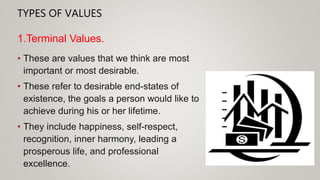 TYPES OF VALUES
• These are values that we think are most
important or most desirable.
• These refer to desirable end-states of
existence, the goals a person would like to
achieve during his or her lifetime.
• They include happiness, self-respect,
recognition, inner harmony, leading a
prosperous life, and professional
excellence.
1.Terminal Values.
 