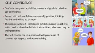 SELF-CONFIDENCE
• One’s certainty on capabilities, values and goals is called as
self confidence.
• Person with self-confidence are usually positive thinking,
flexible and willing to change.
• The people with self- confidence exhibit courage to get into
action and unshakable faith in their abilities, whatever may be
their positions.
• The self-confidence in a person develops a sense of
partnership, respect, and Accountability.
 