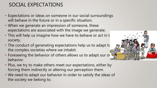 SOCIAL EXPECTATIONS
• Expectations or ideas on someone in our social surroundings
will behave in the future or in a specific situation.
• When we generate an impression of someone, these
expectations are associated with the image we generate.
• This will help us imagine how we have to behave or act in the
society.
• The conduct of generating expectations help us to adapt to
the complex societies where we inhabit.
• Foreseeing the behavior of others allows us to adapt our own
behavior.
• Plus, we try to make others meet our expectations, either by
forcing them indirectly or altering our perception them.
• We need to adapt our behavior in order to satisfy the ideas of
the society we belong to.
 