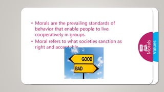 Values
• A value is a belief that something is good and
desirable
• Human values are those values required by
human to live in a harmony with the society or
world.
Morals
• Morals are the prevailing standards of
behavior that enable people to live
cooperatively in groups.
• Moral refers to what societies sanction as
right and acceptable.
 