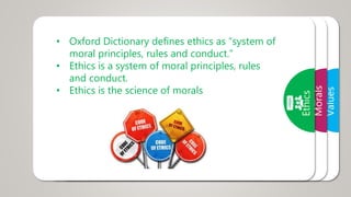 Values
• A value is a belief that something is good and
desirable
• Human values are those values required by
human to live in a harmony with the society or
world.
Morals
• Morals are the prevailing standards of
behavior that enable people to live
cooperatively in groups.
• Moral refers to what societies sanction as
right and acceptable.
Ethics
• Oxford Dictionary defines ethics as “system of
moral principles, rules and conduct.”
• Ethics is a system of moral principles, rules
and conduct.
• Ethics is the science of morals
 