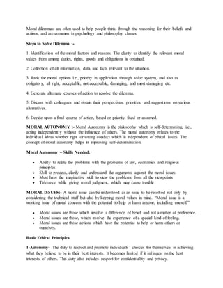 Moral dilemmas are often used to help people think through the reasoning for their beliefs and
actions, and are common in psychology and philosophy classes.
Steps to Solve Dilemma :-
1. Identification of the moral factors and reasons. The clarity to identify the relevant moral
values from among duties, rights, goods and obligations is obtained.
2. Collection of all information, data, and facts relevant to the situation.
3. Rank the moral options i.e., priority in application through value system, and also as
obligatory, all right, acceptable, not acceptable, damaging, and most damaging etc.
4. Generate alternate courses of action to resolve the dilemma.
5. Discuss with colleagues and obtain their perspectives, priorities, and suggestions on various
alternatives.
6. Decide upon a final course of action, based on priority fixed or assumed.
MORAL AUTONOMY :- Moral Autonomy is the philosophy which is self-determining, i.e.,
acting independently without the influence of others. The moral autonomy relates to the
individual ideas whether right or wrong conduct which is independent of ethical issues. The
concept of moral autonomy helps in improving self-determination.
Moral Autonomy – Skills Needed:
 Ability to relate the problems with the problems of law, economics and religious
principles
 Skill to process, clarify and understand the arguments against the moral issues
 Must have the imaginative skill to view the problems from all the viewpoints
 Tolerance while giving moral judgment, which may cause trouble
MORAL ISSUES:- A moral issue can be understood as an issue to be resolved not only by
considering the technical stuff but also by keeping moral values in mind. “Moral issue is a
working issue of moral concern with the potential to help or harm anyone, including oneself.”
 Moral issues are those which involve a difference of belief and not a matter of preference.
 Moral issues are those, which involve the experience of a special kind of feeling.
 Moral issues are those actions which have the potential to help or harm others or
ourselves.
Basic Ethical Principles
1-Autonomy- The duty to respect and promote individuals´ choices for themselves in achieving
what they believe to be in their best interests. It becomes limited if it infringes on the best
interests of others. This duty also includes respect for confidentiality and privacy.
 