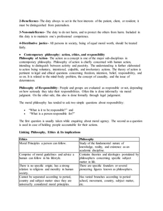 2-Beneficence- The duty always to act in the best interests of the patient, client, or resident; it
must be distinguished from paternalism.
3-Non-maleficence- The duty to do not harm, and to protect the others from harm. Included in
this duty is to maintain one´s professional competence.
4-Distributive justice- All persons in society, being of equal moral worth, should be treated
fairly.
 Contemporary philosophy: action, ethics, and responsibility
Philosophy of Action- The action as a concept is one of the major sub-disciplines in
contemporary philosophy. Philosophy of action is chiefly concerned with human action,
intending to distinguish between activity and passivity. The understanding is further elaborated
to action being voluntary, intentional, culpable, and involuntary actions. The theory of action is
pertinent to legal and ethical questions concerning freedom, intention, belief, responsibility, and
so on. It is related to the mind-body problem, the concept of causality, and the issue of
determinism.
Philosophy of Responsibility- People and groups are evaluated as responsible or not, depending
on how seriously they take their responsibilities. Often this is done informally via moral
judgment. On the other side, this also is done formally through legal judgement.
The moral philosophy has tended to ask two simple questions about responsibility:
 “What is it to be responsible?” and
 “What is a person responsible for?”
The first question is usually taken while enquiring about moral agency. The second as a question
is used in case of holding people accountable for their actions.
Linking Philosophy, Ethics & Its implications
Ethics Philosophy
Moral Principles a person can follow. Study of the fundamental nature of
knowledge, reality, and existence as an
academic discipline.
Comprise of moral guidelines and advice a
human can follow in his lifestyle.
Contains theories and ideologies postulated by
philosophers concerning specific subject
matter in life.
There is no specific origin; has a strong
relation to religions and morality in human
society.
There are specific founders or several
pioneering figures known as philosophers.
Cannot be separated according to period,
country and subject matter since they are
universally considered moral principles.
Has varied branches according to period
school, movement, country, subject matter,
etc.
 