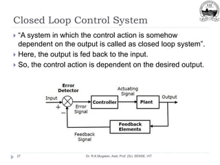 Closed Loop Control System
Dr. R.K.Mugelan, Asst. Prof. (Sr), SENSE, VIT
27
 “A system in which the control action is somehow
dependent on the output is called as closed loop system”.
 Here, the output is fed back to the input.
 So, the control action is dependent on the desired output.
 