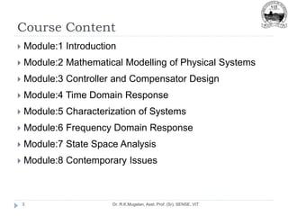 Course Content
Dr. R.K.Mugelan, Asst. Prof. (Sr), SENSE, VIT
3
 Module:1 Introduction
 Module:2 Mathematical Modelling of Physical Systems
 Module:3 Controller and Compensator Design
 Module:4 Time Domain Response
 Module:5 Characterization of Systems
 Module:6 Frequency Domain Response
 Module:7 State Space Analysis
 Module:8 Contemporary Issues
 