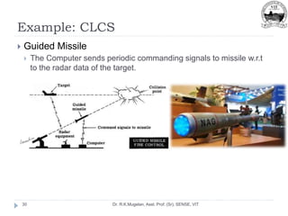 Example: CLCS
Dr. R.K.Mugelan, Asst. Prof. (Sr), SENSE, VIT
30
 Guided Missile
 The Computer sends periodic commanding signals to missile w.r.t
to the radar data of the target.
 
