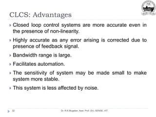 CLCS: Advantages
Dr. R.K.Mugelan, Asst. Prof. (Sr), SENSE, VIT
32
 Closed loop control systems are more accurate even in
the presence of non-linearity.
 Highly accurate as any error arising is corrected due to
presence of feedback signal.
 Bandwidth range is large.
 Facilitates automation.
 The sensitivity of system may be made small to make
system more stable.
 This system is less affected by noise.
 