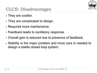 CLCS: Disadvantages
Dr. R.K.Mugelan, Asst. Prof. (Sr), SENSE, VIT
33
 They are costlier.
 They are complicated to design.
 Required more maintenance.
 Feedback leads to oscillatory response.
 Overall gain is reduced due to presence of feedback.
 Stability is the major problem and more care is needed to
design a stable closed loop system.
 