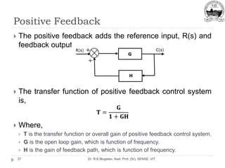 Positive Feedback
Dr. R.K.Mugelan, Asst. Prof. (Sr), SENSE, VIT
37
 The positive feedback adds the reference input, R(s) and
feedback output.
 The transfer function of positive feedback control system
is,
𝐓 =
𝐆
𝟏 + 𝐆𝐇
 Where,
 T is the transfer function or overall gain of positive feedback control system.
 G is the open loop gain, which is function of frequency.
 H is the gain of feedback path, which is function of frequency.
 