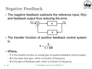 Negative Feedback
Dr. R.K.Mugelan, Asst. Prof. (Sr), SENSE, VIT
38
 The negative feedback subtracts the reference input, R(s)
and feedback output thus reducing the error.
 The transfer function of positive feedback control system
is,
𝐓 =
𝐆
𝟏 + 𝐆𝐇
 Where,
 T is the transfer function or overall gain of positive feedback control system.
 G is the open loop gain, which is function of frequency.
 H is the gain of feedback path, which is function of frequency.
 
