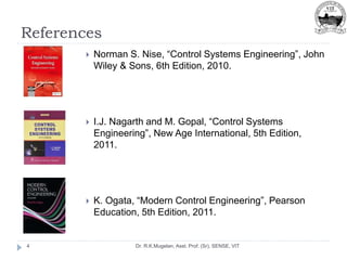 References
Dr. R.K.Mugelan, Asst. Prof. (Sr), SENSE, VIT
4
 Norman S. Nise, “Control Systems Engineering”, John
Wiley & Sons, 6th Edition, 2010.
 I.J. Nagarth and M. Gopal, “Control Systems
Engineering”, New Age International, 5th Edition,
2011.
 K. Ogata, “Modern Control Engineering”, Pearson
Education, 5th Edition, 2011.
 