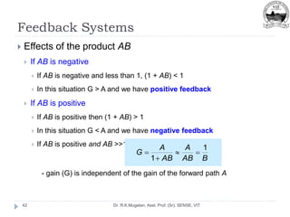 Feedback Systems
Dr. R.K.Mugelan, Asst. Prof. (Sr), SENSE, VIT
42
 Effects of the product AB
 If AB is negative
 If AB is negative and less than 1, (1 + AB) < 1
 In this situation G > A and we have positive feedback
 If AB is positive
 If AB is positive then (1 + AB) > 1
 In this situation G < A and we have negative feedback
 If AB is positive and AB >>1
- gain (G) is independent of the gain of the forward path A
B
AB
A
AB
A
G
1
1




 