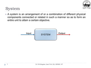 System
Dr. R.K.Mugelan, Asst. Prof. (Sr), SENSE, VIT
7
 A system is an arrangement of or a combination of different physical
components connected or related in such a manner so as to form an
entire unit to attain a certain objective.
Output
Input
 