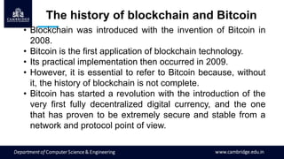 The history of blockchain and Bitcoin
• Blockchain was introduced with the invention of Bitcoin in
2008.
• Bitcoin is the first application of blockchain technology.
• Its practical implementation then occurred in 2009.
• However, it is essential to refer to Bitcoin because, without
it, the history of blockchain is not complete.
• Bitcoin has started a revolution with the introduction of the
very first fully decentralized digital currency, and the one
that has proven to be extremely secure and stable from a
network and protocol point of view.
 