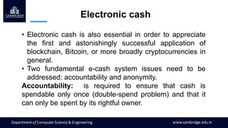 Electronic cash
• Electronic cash is also essential in order to appreciate
the first and astonishingly successful application of
blockchain, Bitcoin, or more broadly cryptocurrencies in
general.
• Two fundamental e-cash system issues need to be
addressed: accountability and anonymity.
Accountability: is required to ensure that cash is
spendable only once (double-spend problem) and that it
can only be spent by its rightful owner.
 