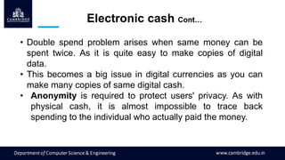 • Double spend problem arises when same money can be
spent twice. As it is quite easy to make copies of digital
data.
• This becomes a big issue in digital currencies as you can
make many copies of same digital cash.
• Anonymity is required to protect users' privacy. As with
physical cash, it is almost impossible to trace back
spending to the individual who actually paid the money.
Electronic cash Cont…
 