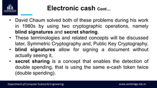 • David Chaum solved both of these problems during his work
in 1980s by using two cryptographic operations, namely
blind signatures and secret sharing.
• These terminologies and related concepts will be discussed
later, Symmetric Cryptography and, Public Key Cryptography.
• blind signatures allow for signing a document without
actually seeing it,
• secret sharing is a concept that enables the detection of
double spending, that is using the same e-cash token twice
(double spending).
Electronic cash Cont…
 