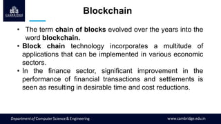 Blockchain
• The term chain of blocks evolved over the years into the
word blockchain.
• Block chain technology incorporates a multitude of
applications that can be implemented in various economic
sectors.
• In the finance sector, significant improvement in the
performance of financial transactions and settlements is
seen as resulting in desirable time and cost reductions.
 