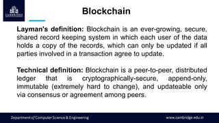Layman's definition: Blockchain is an ever-growing, secure,
shared record keeping system in which each user of the data
holds a copy of the records, which can only be updated if all
parties involved in a transaction agree to update.
Technical definition: Blockchain is a peer-to-peer, distributed
ledger that is cryptographically-secure, append-only,
immutable (extremely hard to change), and updateable only
via consensus or agreement among peers.
Blockchain
 