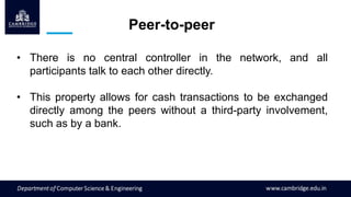 Peer-to-peer
• There is no central controller in the network, and all
participants talk to each other directly.
• This property allows for cash transactions to be exchanged
directly among the peers without a third-party involvement,
such as by a bank.
 