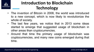 Introduction to Blockchain
Technology
• The invention of Bitcoin in 2008, the world was introduced
to a new concept, which is now likely to revolutionize the
whole of society.
• The last few years, we notice that in 2013 some ideas
started to emerge that suggested usage of blockchain in
other areas than cryptocurrencies.
• Around that time the primary usage of blockchain was
cryptocurrencies, and many new coins emerged during that
time.
 