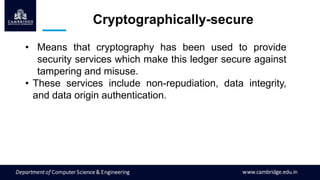 Cryptographically-secure
• Means that cryptography has been used to provide
security services which make this ledger secure against
tampering and misuse.
• These services include non-repudiation, data integrity,
and data origin authentication.
 