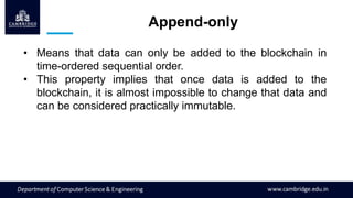 Append-only
• Means that data can only be added to the blockchain in
time-ordered sequential order.
• This property implies that once data is added to the
blockchain, it is almost impossible to change that data and
can be considered practically immutable.
 