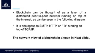 • Blockchain can be thought of as a layer of a
distributed peer-to-peer network running on top of
the internet, as can be seen in the following diagram
• It is analogous to SMTP, HTTP, or FTP running on
top of TCP/IP.
The network view of a blockchain shown in Next slide..
 