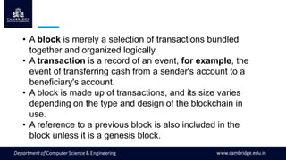 • A block is merely a selection of transactions bundled
together and organized logically.
• A transaction is a record of an event, for example, the
event of transferring cash from a sender's account to a
beneficiary's account.
• A block is made up of transactions, and its size varies
depending on the type and design of the blockchain in
use.
• A reference to a previous block is also included in the
block unless it is a genesis block.
 