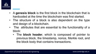 • A genesis block is the first block in the blockchain that is
hardcoded at the time the blockchain was first started.
• The structure of a block is also dependent on the type
and design of a blockchain.
• The attributes that are essential to the functionality of a
block:
• The block header, which is composed of pointer to
previous block, the timestamp, nonce, Merkle root, and
the block body that contains transactions.
 