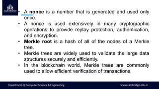 • A nonce is a number that is generated and used only
once.
• A nonce is used extensively in many cryptographic
operations to provide replay protection, authentication,
and encryption.
• Merkle root is a hash of all of the nodes of a Merkle
tree.
• Merkle trees are widely used to validate the large data
structures securely and efficiently.
• In the blockchain world, Merkle trees are commonly
used to allow efficient verification of transactions.
 