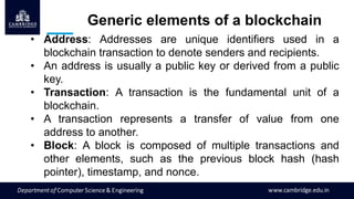 Generic elements of a blockchain
• Address: Addresses are unique identifiers used in a
blockchain transaction to denote senders and recipients.
• An address is usually a public key or derived from a public
key.
• Transaction: A transaction is the fundamental unit of a
blockchain.
• A transaction represents a transfer of value from one
address to another.
• Block: A block is composed of multiple transactions and
other elements, such as the previous block hash (hash
pointer), timestamp, and nonce.
 