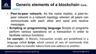• Peer-to-peer network: As the name implies, a peer-to-
peer network is a network topology wherein all peers can
communicate with each other and send and receive
messages.
• Scripting or programming language: Scripts or programs
perform various operations on a transaction in order to
facilitate various functions.
For example:, in Bitcoin, transaction scripts are predefined in a
language called Script, which consist of sets of commands that
allow nodes to transfer tokens from one address to another.
Generic elements of a blockchain Cont..
 