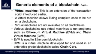• Virtual machine: This is an extension of the transaction
script introduced earlier.
• A virtual machine allows Turing complete code to be run
on a blockchain.
• Virtual machines are not available on all blockchains.
• Various blockchains use virtual machines to run programs
such as Ethereum Virtual Machine (EVM) and Chain
Virtual Machine (CVM).
• EVM is used in Ethereum blockchain.
• CVM is a virtual machine developed for and used in an
enterprise-grade blockchain called Chain Core.
Generic elements of a blockchain Cont..
 