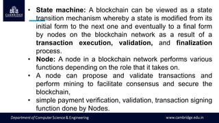 • State machine: A blockchain can be viewed as a state
transition mechanism whereby a state is modified from its
initial form to the next one and eventually to a final form
by nodes on the blockchain network as a result of a
transaction execution, validation, and finalization
process.
• Node: A node in a blockchain network performs various
functions depending on the role that it takes on.
• A node can propose and validate transactions and
perform mining to facilitate consensus and secure the
blockchain,
• simple payment verification, validation, transaction signing
function done by Nodes.
 