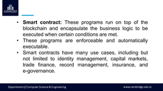 • Smart contract: These programs run on top of the
blockchain and encapsulate the business logic to be
executed when certain conditions are met.
• These programs are enforceable and automatically
executable.
• Smart contracts have many use cases, including but
not limited to identity management, capital markets,
trade finance, record management, insurance, and
e-governance.
 