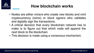 How blockchain works
• Nodes are either miners who create new blocks and mint
cryptocurrency (coins) or block signers who validates
and digitally sign the transactions.
• A critical decision that every blockchain network has to
make is to figure out that which node will append the
next block to the blockchain
• This decision is made using a consensus mechanism.
 