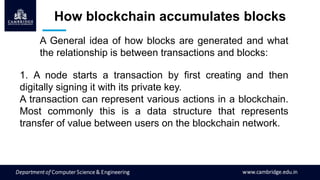 How blockchain accumulates blocks
A General idea of how blocks are generated and what
the relationship is between transactions and blocks:
1. A node starts a transaction by first creating and then
digitally signing it with its private key.
A transaction can represent various actions in a blockchain.
Most commonly this is a data structure that represents
transfer of value between users on the blockchain network.
 