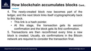 4. The newly-created block now becomes part of the
ledger, and the next block links itself cryptographically back
to this block.
• This link is a hash pointer.
• At this stage, the transaction gets its second
confirmation and the block gets its first confirmation.
5. Transactions are then reconfirmed every time a new
block is created. Usually, six confirmations in the Bitcoin
network are required to consider the transaction final.
How blockchain accumulates blocks Cont..
 